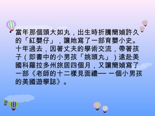 當年那個頭大如丸，出生時折騰簡媜許久的「紅嬰仔」，讓她寫了一部育嬰小史。十年過去，因著丈夫的學術交流，帶著孩子（即書中的小男孩「姚頭丸」）遠赴美國科羅拉多州旅居四個月，又讓簡媜寫了一部《老師的十二樣見面禮── 一個小男孩的美國遊學誌》。 　 