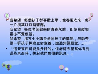 我希望   每個孩子都喜歡上學，像春風吹來，每一片樹葉以口哨響應。 我希望   每位老師教學的青春永駐，即使白髮如霜亦不覺疲倦。 我希望   那方小小講台是阿拉丁的魔毯，老師帶領一群孩子探索生命意義，遨遊知識殿堂…… 「這些東西可能是多餘的。但老師希望當你看到這些東西時，想起他們象徵的訊息。」 