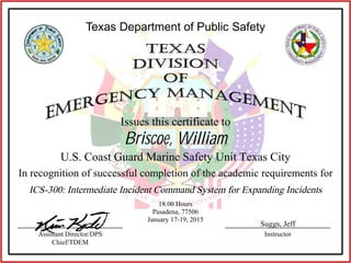 Texas Department of Public Safety
Issues this certificate to
In recognition of successful completion of the academic requirements for
InstructorAssistant Director/DPS
Chief/TDEM
Briscoe, William
U.S. Coast Guard Marine Safety Unit Texas City
ICS-300: Intermediate Incident Command System for Expanding Incidents
18.00 Hours
Pasadena, 77506
January 17-19, 2015
Suggs, Jeff
 