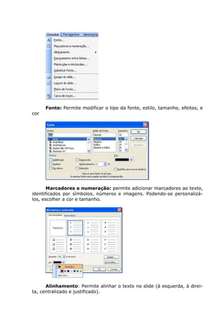 Fonte: Permite modificar o tipo da fonte, estilo, tamanho, efeitos, e
cor




       Marcadores e numeração: permite adicionar marcadores ao texto,
identificados por símbolos, números e imagens. Podendo-se personalizá-
los, escolher a cor e tamanho.




      Alinhamento: Permite alinhar o texto no slide (à esquerda, à direi-
ta, centralizado e justificado).
 