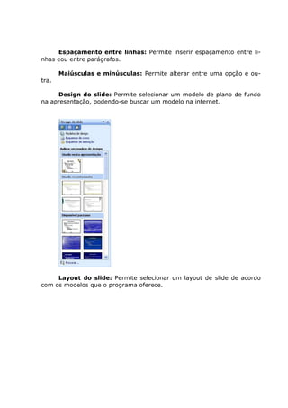 Espaçamento entre linhas: Permite inserir espaçamento entre li-
nhas eou entre parágrafos.

       Maiúsculas e minúsculas: Permite alterar entre uma opção e ou-
tra.

     Design do slide: Permite selecionar um modelo de plano de fundo
na apresentação, podendo-se buscar um modelo na internet.




     Layout do slide: Permite selecionar um layout de slide de acordo
com os modelos que o programa oferece.
 