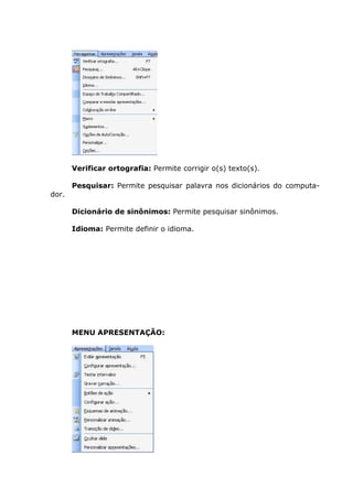 Verificar ortografia: Permite corrigir o(s) texto(s).

       Pesquisar: Permite pesquisar palavra nos dicionários do computa-
dor.

       Dicionário de sinônimos: Permite pesquisar sinônimos.

       Idioma: Permite definir o idioma.




       MENU APRESENTAÇÃO:
 