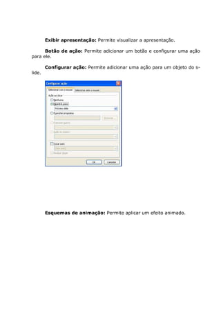 Exibir apresentação: Permite visualizar a apresentação.

      Botão de ação: Permite adicionar um botão e configurar uma ação
para ele.

        Configurar ação: Permite adicionar uma ação para um objeto do s-
lide.




        Esquemas de animação: Permite aplicar um efeito animado.
 