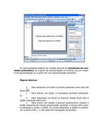 As apresentações podem ser criadas através do Assistente de con-
teúdo automático, ou a partir da apresentação em branco, de um mode-
lo de apresentação ou a partir de uma apresentação existente.


     Regras básicas:


                  Para adicionar um texto é preciso adicionar uma caixa de
     texto    ;
                  Para alterar um texto, é necessário primeiro selecioná-
     lo.
                 Para selecionar um texto ou palavra, basta clicar com o
     botão esquerdo sobre ele;
                 Para mover um objeto é preciso seleciona-lo, manter o
     botão esquerdo do mouse pressionado, arrastar o mouse até o pon-
     to desejado e soltar o botão. Ou ainda selecionar o objeto e pressio-
     nar a tecla CTRL + 1 das setas de navegação do teclado.
 