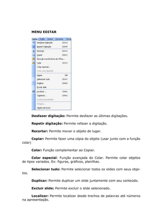 MENU EDITAR




         Desfazer digitação: Permite desfazer as últimas digitações.

         Repetir digitação: Permite refazer a digitação.

         Recortar: Permite mover o objeto de lugar.

         Copiar: Permite fazer uma cópia do objeto (usar junto com a função
colar)

         Colar: Função complementar ao Copiar.

      Colar especial: Função avançada do Colar. Permite colar objetos
de tipos variados. Ex: figuras, gráficos, planilhas.

         Selecionar tudo: Permite selecionar todos os slides com seus obje-
tos.

         Duplicar: Permite duplicar um slide juntamente com seu conteúdo.

         Excluir slide: Permite excluir o slide selecionado.

     Localizar: Permite localizar desde trechos de palavras até números
na apresentação.
 
