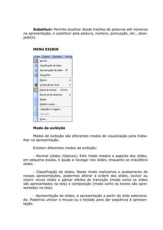 Substituir: Permite localizar desde trechos de palavras até números
na apresentação, e substituir pela palavra, número, pontuação, etc., dese-
jado(s).


     MENU EXIBIR




     Modo de exibição

      Modos de exibição são diferentes modos de visualização para traba-
lhar na apresentação.

     Existem diferentes modos de exibição:

       - Normal (slides /tópicos); Este modo mostra o aspecto dos slides,
em pequena escala, e ajuda a navegar nos slides, enquanto se cria/altera
slides.

       - Classificação de slides; Neste modo realizamos o acabamento de
nossas apresentações, podermos alterar a ordem dos slides, excluir ou
inserir novos slides e aplicar efeitos de transição (modo como os slides
são apresentados na tela) e composição (modo como os textos são apre-
sentados na tela).

      - Apresentação de slides; a apresentação a partir do slide seleciona-
do. Podemos utilizar o mouse ou o teclado para dar seqüência à apresen-
tação.
 