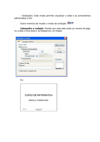 - Anotações: Este modo permite visualizar o slide e os comentários
adicionados a ele.

     Outra maneira de mudar o modo de exibição:

       Cabeçalho e rodapé: Permite que cada slide exiba um número de pági-
na, a data, a hora atual e, se desejarmos, um rodapé.




     Ex:
 