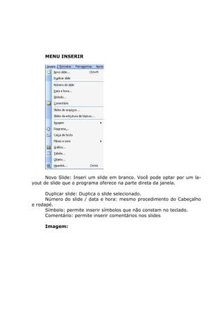 MENU INSERIR




      Novo Slide: Inseri um slide em branco. Você pode optar por um la-
yout de slide que o programa oferece na parte direta da janela.

      Duplicar slide: Duplica o slide selecionado.
      Número do slide / data e hora: mesmo procedimento do Cabeçalho
e rodapé.
      Símbolo: permite inserir símbolos que não constam no teclado.
      Comentário: permite inserir comentários nos slides

     Imagem:
 