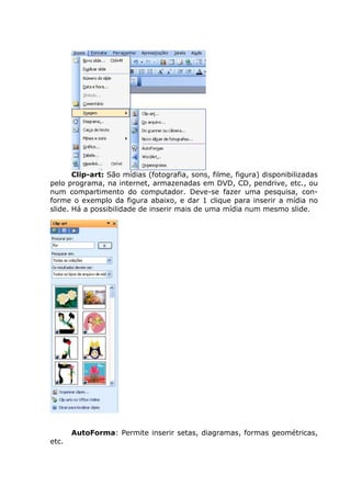 Clip-art: São mídias (fotografia, sons, filme, figura) disponibilizadas
pelo programa, na internet, armazenadas em DVD, CD, pendrive, etc., ou
num compartimento do computador. Deve-se fazer uma pesquisa, con-
forme o exemplo da figura abaixo, e dar 1 clique para inserir a mídia no
slide. Há a possibilidade de inserir mais de uma mídia num mesmo slide.




       Conteúdo




       Do arquivo...




       AutoForma: Permite inserir setas, diagramas, formas geométricas,
etc.
 