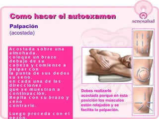 Como hacer el autoexamen Palpación (acostada) Acostada sobre una almohada,  coloque un brazo debajo de su  cabeza y comienze a palpar con  la punta de sus dedos su seno,  en cada una de las direcciones  que se muestran a continuación. Repita con su brazo y seno  contrario. Luego proceda con el pezón,  Apriete suavemente entre sus  dedos índice y pulgar. Si observa alguna secreción  debe notificarlo de inmediato  a su médico. Debes realizarlo acostada porque en ésta posición los músculos están relajados y se facilita la palpación. 