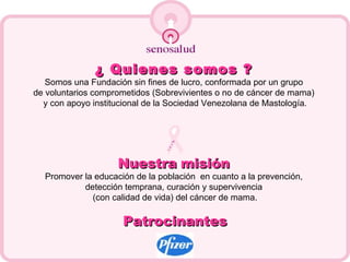 ¿ Quienes somos ?   Somos una Fundación sin fines de lucro, conformada por un grupo  de voluntarios comprometidos (Sobrevivientes o no de cáncer de mama)  y con apoyo institucional de la Sociedad Venezolana de Mastología. Nuestra   misión   Promover la educación de la población  en cuanto a la prevención,  detección temprana, curación y supervivencia  (con calidad de vida) del cáncer de mama. Patrocinantes 