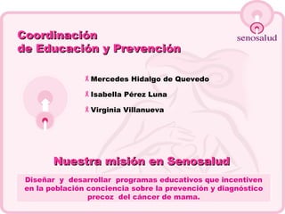 Nuestra misión en Senosalud   Diseñar  y  desarrollar  programas educativos que incentiven en la población conciencia sobre la prevención y diagnóstico precoz  del cáncer de mama. Coordinación   de Educación y Prevención Mercedes Hidalgo de Quevedo Isabella Pérez Luna Virginia Villanueva 