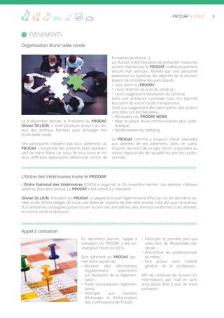 3PRODAF & VOUS
Le 9 décembre dernier, le Président du PRODAF,
Olivier SILLION, a invité plusieurs acteurs du sec-
teur des animaux familiers pour échanger lors
d’une table ronde.
Les participants n’étaient pas tous adhérents du
PRODAF. L’ensemble des présents était représen-
tatif de notre filière car issus de structures et mi-
lieux différents (laboratoire vétérinaire, centre de
formation, jardinerie…).
La réunion a été l’occasion de présenter toutes les
actions menées par le PRODAF, malheureusement
encore mal connues. Animée par une personne
extérieure au Syndicat, les objectifs de la réunion
étaient de connaitre des participants :
•	 Leur vision du PRODAF ;
•	 Leurs attentes vis-à-vis du syndicat ;
•	 Leurs suggestions d’évolution du syndicat.
Dans une ambiance conviviale, tous ont exprimé
leur point de vue en toute transparence.
Suite aux suggestions des participants, des actions
concrètes ont été décidées :
•	 Rénovation du PRODAF NEWS
•	 Mise en place d’une communication plus systé-
matique ,
•	 Renforcement du lobbying.
Le PRODAF cherche à toujours mieux répondre
aux attentes de ses adhérents. Dans ce cadre,
d’autres réunions de ce type seront organisées au
niveau régional afin de recueillir les avis des profes-
sionnels.
événements
Organisation d’une table ronde
L’Ordre National des Vétérinaires (CNOV) a organisé, le 24 novembre dernier, son premier colloque
relatif au Bien-être Animal. Le PRODAF a été convié à y intervenir.
Olivier SILLION, Président du PRODAF, a rappelé le travail réglementaire effectué ces dix dernières an-
nées et les efforts obligés de toute une filière en matière de bien-être animal. Cela afin que l’acquéreur
d’un animal de compagnie puisse trouver au sein des animaleries, des animaux conformes à ses attentes,
en bonne santé et épanouis.
L’Ordre des Vétérinaires invite le PRODAF
En décembre dernier, l’appel à
cotisation du PRODAF a été en-
voyé pour l’exercice 2016.
Etre adhérent du PRODAF per-
met entre autres de :
•	 Recevoir des informations
régulièrement notamment
sur l’évolution de la réglemen-
tation ;
•	 Poser vos questions réglemen-
taires ;
•	 Participer aux réunions
d’échanges et d’informations
des Commissions de Travail ;
•	 Participer et prendre part aux
votes lors de l’Assemblée Gé-
nérale ;
•	 Rencontrer les professionnels
du milieu ;
•	 Etre acteur dans l’intérêt
général de la profession…
Afin de continuer de recevoir les
informations par mail en avril,
vous devez être à jour de votre
cotisation.
Appel à cotisation
 