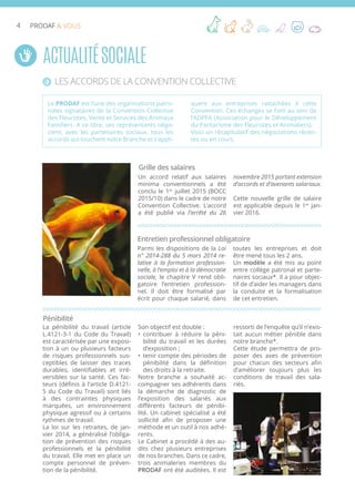 4 PRODAF & VOUS
Un accord relatif aux salaires
minima conventionnels a été
conclu le 1er
juillet 2015 (BOCC
2015/10) dans le cadre de notre
Convention Collective. L’accord
a été publié via l’arrêté du 26
novembre 2015 portant extension
d’accords et d’avenants salariaux.
Cette nouvelle grille de salaire
est applicable depuis le 1er
jan-
vier 2016.
ActualitéSociale
Les accords de la Convention Collective
Le PRODAF est l’une des organisations patro-
nales signataires de la Convention Collective
des Fleuristes, Vente et Services des Animaux
Familiers. A ce titre, ses représentants négo-
cient, avec les partenaires sociaux, tous les
accords qui touchent notre Branche et s’appli-
quent aux entreprises rattachées à cette
Convention. Ces échanges se font au sein de
l’ADPFA (Association pour le Développement
du Paritarisme des Fleuristes et Animaliers).
Voici un récapitulatif des négociations récen-
tes ou en cours.
Grille des salaires
Parmi les dispositions de la Loi
n° 2014-288 du 5 mars 2014 re-
lative à la formation profession-
nelle, à l’emploi et à la démocratie
sociale, le chapitre V rend obli-
gatoire l’entretien profession-
nel. Il doit être formalisé par
écrit pour chaque salarié, dans
toutes les entreprises et doit
être mené tous les 2 ans.
Un modèle a été mis au point
entre collège patronal et parte-
naires sociaux*. Il a pour objec-
tif de d’aider les managers dans
la conduite et la formalisation
de cet entretien.
Entretien professionnel obligatoire
La pénibilité du travail (article
L.4121-3-1 du Code du Travail)
est caractérisée par une exposi-
tion à un ou plusieurs facteurs
de risques professionnels sus-
ceptibles de laisser des traces
durables, identifiables et irré-
versibles sur la santé. Ces fac-
teurs (définis à l’article D.4121-
5 du Code du Travail) sont liés
à des contraintes physiques
marquées, un environnement
physique agressif ou à certains
rythmes de travail.
La loi sur les retraites, de jan-
vier 2014, a généralisé l’obliga-
tion de prévention des risques
professionnels et la pénibilité
du travail. Elle met en place un
compte personnel de préven-
tion de la pénibilité.
Son objectif est double :
•	 contribuer à réduire la péni-
bilité du travail et les durées
d’exposition ;
•	 tenir compte des périodes de
pénibilité dans la définition
des droits à la retraite.
Notre branche a souhaité ac-
compagner ses adhérents dans
la démarche de diagnostic de
l’exposition des salariés aux
différents facteurs de pénibi-
lité. Un cabinet spécialisé a été
sollicité afin de proposer une
méthode et un outil à nos adhé-
rents.
Le Cabinet a procédé à des au-
dits chez plusieurs entreprises
de nos branches. Dans ce cadre,
trois animaleries membres du
PRODAF ont été auditées. Il est
ressorti de l’enquête qu’il n’exis-
tait aucun métier pénible dans
notre branche*.
Cette étude permettra de pro-
poser des axes de prévention
pour chacun des secteurs afin
d’améliorer toujours plus les
conditions de travail des sala-
riés.
Pénibilité
 