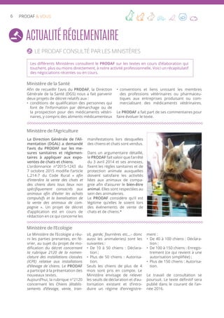 6 PRODAF & VOUS
ActualitéRéglementaire
Le PRODAF consulté par les Ministères
Ministère de la Santé
Les différents Ministères consultent le PRODAF sur les textes en cours d’élaboration qui
touchent, plus ou moins directement, à notre activité professionnelle. Voici un récapitulatif
des négociations récentes ou en cours.
Afin de recueillir l’avis du PRODAF, la Direction
Générale de la Santé (DGS) nous a fait parvenir
deux projets de décret relatifs aux :
•	 conditions de qualification des personnes qui
font de l’information par démarchage ou de
la prospection pour des médicaments vétéri-
naires, y compris des aliments médicamenteux
•	 conventions et liens unissant les membres
des professions vétérinaires ou pharmaceu-
tiques aux entreprises produisant ou com-
mercialisant des médicaments vétérinaires.
Le PRODAF a fait part de ses commentaires pour
faire évoluer le texte.
Ministère de l’Agriculture
La Direction Générale de l’Ali-
mentation (DGAL) a demandé
l’avis du PRODAF sur les me-
sures sanitaires et réglemen-
taires à appliquer aux expo-
ventes de chats et chiens.
L’ordonnance n°2015-1243 du
7 octobre 2015 modifie l’article
L.214-7 du Code Rural « afin
d’interdire la vente des chats et
des chiens dans tous lieux non
spécifiquement consacrés aux
animaux afin d’éviter les achats
compulsifs et la banalisation de
la vente des animaux de com-
pagnie ». Un projet de décret
d’application est en cours de
rédaction en ce qui concerne les
manifestations lors desquelles
des chiens et chats sont vendus.
Dans un argumentaire détaillé,
le PRODAF fait valoir que l’arrêté
du 3 avril 2014 et ses annexes,
fixent les règles sanitaires et de
protection animale auxquelles
doivent satisfaire les activités
liées aux animaux de compa-
gnie afin d’assurer le bien-être
animal. Elles sont respectées au
sein des animaleries.
Le PRODAF considère qu’il est
légitime qu’elles le soient lors
des événements de vente de
chats et de chiens.*
Ministère de l’Ecologie
Le Ministère de l’Ecologie a réu-
ni les parties prenantes, en fé-
vrier, au sujet du projet de mo-
dification du décret concernant
la rubrique 2120 de la nomen-
clature des installations classées
(ICPE) relative aux installations
d’élevage de chiens. Le PRODAF
a participé à la présentation des
nouveaux textes.
Aujourd’hui, la rubrique n°2120
concernant les Chiens (établis-
sements d’élevage, vente, tran-
sit, garde, fourrières etc…- donc
aussi les animaleries) sont les
suivantes :
•	 De 10 à 50 chiens : Déclara-
tion ;
•	 Plus de 50 chiens : Autorisa-
tion.
Seuls les chiens de plus de 4
mois sont pris en compte. Le
Ministère envisage de relever
les seuils de déclaration et d’au-
torisation existant et d’intro-
duire un régime d’enregistre-
ment :
•	 De 40 à 100 chiens : Déclara-
tion ;
•	 De 100 à 150 chiens : Enregis-
trement (ce qui revient à une
autorisation simplifiée) ;
•	 Plus de 150 chiens : Autorisa-
tion.
Le travail de consultation se
poursuit. Le texte définitif sera
publié dans le courant de l’an-
née 2016.
 