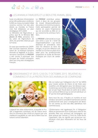 7PRODAF & VOUS
Les Animaux Familiers et le Bien Etre Animal (BEA)
Suite à la décision d’orientation
prise à Bruxelles pour améliorer
le BEA au niveau européen (déjà
reconnu comme l’un des plus
élevés au monde), la France
s’est fixé d’élaborer un plan
stratégique 2015-2020.
Le Ministère de l’Agriculture a
prévu que M. le Ministre Sté-
phane LE FOLL annonce, lors
du salon de l’Agriculture de
2016, les priorités retenues par
la France.
En tant que membre du CNOP-
SAV (Conseil National d’Orien-
tation de la Politique Sanitaire
Animale et Végétale et la Gou-
vernance Sanitaire), le PRODAF
a été convié à participer aux
Groupes de Travail correspon-
dant aux cinq axes stratégiques
français.
Le PRODAF contribue active-
ment à deux de ces groupes
de travail (Responsabilisation
des acteurs et Communication).
Cette participation permet de
mettre en avant l’importance
qui est accordée au BEA en ce
qui concerne les animaux fami-
liers.
Le PRODAF a demandé à ce que
soit remis à jour le « livret de
responsabilisation » qui serait
distribué en animalerie, chez
chez les éleveurs et dans les
refuges, et qu’une réflexion soit
menée sur la mise en place d’un
label pour les professionnels
respectant le Guide de Bonnes
Pratiques (en cours de valida-
tion).
Ordonnance N° 2015-1243 du 7 octobre 2015 relative au
commerce et à la protection des animaux de compagnie
L’objectif de cette ordonnance, à laquelle le Pro-
daf a largement contribué, est de mieux enca-
drer le commerce des chiots et chatons par une
meilleure traçabilité au sein de la filière tout en
luttant contre l’abandon.
Elle se traduit par l’obligation d’un N° de SIREN
pour toutes ventes de chiens et de chats avec
toutefois une dérogation pour les éleveurs (par-
ticuliers) qui auront fait une portée (limitée à une
par an par foyer fiscal) dans le cadre de la sélec-
tion canine et féline et qui se verront attribuer un
N° par les livres généalogiques.
Dans tous les cas, il faudra un numéro et tout
vendeur sera donc considéré maintenant comme
professionnel avec pour conséquence de décla-
rer ses ventes au titre des BNC (bénéfices non
commerciaux).
L’Ordonnance met également fin à l’obligation
d’être en possession d’un CCAD pour exercer les
activités liées aux animaux de compagnie, qui
était prévue par l’article L.214-6 du Code Rural.
Cependant, cela ne signifie pas qu’aucune cer-
tification n’est plus nécessaire sur les lieux de
vente*.
*Pour plus d’informations sur le sujet, veuillez consulter les Newsletters et
PRODAF INFO disponible dans l’espace Intranet du site du PRODAF.
 