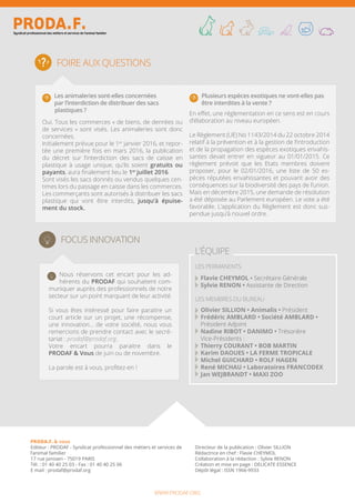 Foire aux questions
Nous réservons cet encart pour les ad-
hérents du PRODAF qui souhaitent com-
muniquer auprès des professionnels de notre
secteur sur un point marquant de leur activité.
Si vous êtes intéressé pour faire paraitre un
court article sur un projet, une récompense,
une innovation… de votre société, nous vous
remercions de prendre contact avec le secré-
tariat : prodaf@prodaf.org.
Votre encart pourra paraitre dans le
PRODAF & Vous de juin ou de novembre.
La parole est à vous, profitez-en !
Focus Innovation
l’équipe
Flavie CHEYMOL • Secrétaire Générale
Sylvie RENON • Assistante de Direction
Olivier SILLION • Animalis • Président
Frédéric AMBLARD • Société AMBLARD •
Président Adjoint
Nadine RIBOT • DANIMO • Trésorière
Vice-Présidents :
Thierry COURANT • BOB MARTIN
Karim DAOUES • LA FERME TROPICALE
Michel GUICHARD • ROLF HAGEN
René MICHAU • Laboratoires FRANCODEX
Jan WEJBRANDT • MAXI ZOO
les Membres du Bureau
les permanents
PRODA.F.
PRODA.F. & vous
Editeur : PRODAF - Syndicat professionnel des métiers et services de
l’animal familier
17 rue Janssen - 75019 PARIS
Tél. : 01 40 40 25 03 - Fax : 01 40 40 25 06
E mail : prodaf@prodaf.org
Directeur de la publication : Olivier SILLION
Rédactrice en chef : Flavie CHEYMOL
Collaboration à la rédaction : Sylvie RENON
Création et mise en page : DELICATE ESSENCE
Dépôt légal : ISSN 1966-9933
www.prodaf.org
Les animaleries sont-elles concernées
par l’interdiction de distribuer des sacs
plastiques ?
Oui. Tous les commerces « de biens, de denrées ou
de services » sont visés. Les animaleries sont donc
concernées.
Initialement prévue pour le 1er
janvier 2016, et repor-
tée une première fois en mars 2016, la publication
du décret sur l’interdiction des sacs de caisse en
plastique à usage unique, qu’ils soient gratuits ou
payants, aura finalement lieu le 1er
juillet 2016.
Sont visés les sacs donnés ou vendus quelques cen-
times lors du passage en caisse dans les commerces.
Les commerçants sont autorisés à distribuer les sacs
plastique qui vont être interdits, jusqu’à épuise-
ment du stock.
Plusieurs espèces exotiques ne vont-elles pas
être interdites à la vente ?
En effet, une réglementation en ce sens est en cours
d’élaboration au niveau européen.
Le Règlement (UE) No 1143/2014 du 22 octobre 2014
relatif à la prévention et à la gestion de l‘introduction
et de la propagation des espèces exotiques envahis-
santes devait entrer en vigueur au 01/01/2015. Ce
règlement prévoit que les Etats membres doivent
proposer, pour le 02/01/2016, une liste de 50 es-
pèces réputées envahissantes et pouvant avoir des
conséquences sur la biodiversité des pays de l’union.
Mais en décembre 2015, une demande de résolution
a été déposée au Parlement européen. Le vote a été
favorable. L’application du Règlement est donc sus-
pendue jusqu’à nouvel ordre.
 
