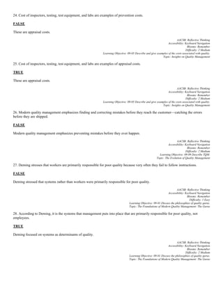 24. Cost of inspectors, testing, test equipment, and labs are examples of prevention costs.
FALSE
These are appraisal costs.
AACSB: Reflective Thinking
Accessibility: Keyboard Navigation
Blooms: Remember
Difficulty: 2 Medium
Learning Objective: 09-05 Describe and give examples of the costs associated with quality.
Topic: Insights on Quality Management
25. Cost of inspectors, testing, test equipment, and labs are examples of appraisal costs.
TRUE
These are appraisal costs.
AACSB: Reflective Thinking
Accessibility: Keyboard Navigation
Blooms: Remember
Difficulty: 2 Medium
Learning Objective: 09-05 Describe and give examples of the costs associated with quality.
Topic: Insights on Quality Management
26. Modern quality management emphasizes finding and correcting mistakes before they reach the customer—catching the errors
before they are shipped.
FALSE
Modern quality management emphasizes preventing mistakes before they ever happen.
AACSB: Reflective Thinking
Accessibility: Keyboard Navigation
Blooms: Remember
Difficulty: 2 Medium
Learning Objective: 09-09 Describe TQM.
Topic: The Evolution of Quality Management
27. Deming stresses that workers are primarily responsible for poor quality because very often they fail to follow instructions.
FALSE
Deming stressed that systems rather than workers were primarily responsible for poor quality.
AACSB: Reflective Thinking
Accessibility: Keyboard Navigation
Blooms: Remember
Difficulty: 1 Easy
Learning Objective: 09-01 Discuss the philosophies of quality gurus.
Topic: The Foundations of Modern Quality Management: The Gurus
28. According to Deming, it is the systems that management puts into place that are primarily responsible for poor quality, not
employees.
TRUE
Deming focused on systems as determinants of quality.
AACSB: Reflective Thinking
Accessibility: Keyboard Navigation
Blooms: Remember
Difficulty: 2 Medium
Learning Objective: 09-01 Discuss the philosophies of quality gurus.
Topic: The Foundations of Modern Quality Management: The Gurus
 