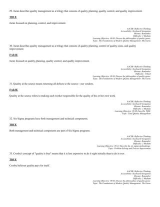 29. Juran describes quality management as a trilogy that consists of quality planning, quality control, and quality improvement.
TRUE
Juran focused on planning, control, and improvement.
AACSB: Reflective Thinking
Accessibility: Keyboard Navigation
Blooms: Remember
Difficulty: 2 Medium
Learning Objective: 09-01 Discuss the philosophies of quality gurus.
Topic: The Foundations of Modern Quality Management: The Gurus
30. Juran describes quality management as a trilogy that consists of quality planning, control of quality costs, and quality
improvement.
FALSE
Juran focused on quality planning, quality control, and quality improvement.
AACSB: Reflective Thinking
Accessibility: Keyboard Navigation
Blooms: Remember
Difficulty: 3 Hard
Learning Objective: 09-01 Discuss the philosophies of quality gurus.
Topic: The Foundations of Modern Quality Management: The Gurus
31. Quality at the source means returning all defects to the source—our vendors.
FALSE
Quality at the source refers to making each worker responsible for the quality of his or her own work.
AACSB: Reflective Thinking
Accessibility: Keyboard Navigation
Blooms: Remember
Difficulty: 2 Medium
Learning Objective: 09-09 Describe TQM.
Topic: Total Quality Management
32. Six Sigma programs have both management and technical components.
TRUE
Both management and technical components are part of Six Sigma programs.
AACSB: Reflective Thinking
Accessibility: Keyboard Navigation
Blooms: Remember
Difficulty: 2 Medium
Learning Objective: 09-12 Describe the six sigma methodology.
Topic: Problem Solving and Process Improvement
33. Crosby's concept of "quality is free" means that it is less expensive to do it right initially than to do it over.
TRUE
Crosby believes quality pays for itself.
AACSB: Reflective Thinking
Accessibility: Keyboard Navigation
Blooms: Remember
Difficulty: 2 Medium
Learning Objective: 09-01 Discuss the philosophies of quality gurus.
Topic: The Foundations of Modern Quality Management: The Gurus
 