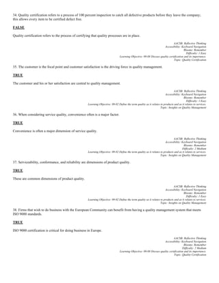 34. Quality certification refers to a process of 100 percent inspection to catch all defective products before they leave the company;
this allows every item to be certified defect free.
FALSE
Quality certification refers to the process of certifying that quality processes are in place.
AACSB: Reflective Thinking
Accessibility: Keyboard Navigation
Blooms: Remember
Difficulty: 1 Easy
Learning Objective: 09-08 Discuss quality certification and its importance.
Topic: Quality Certification
35. The customer is the focal point and customer satisfaction is the driving force in quality management.
TRUE
The customer and his or her satisfaction are central to quality management.
AACSB: Reflective Thinking
Accessibility: Keyboard Navigation
Blooms: Remember
Difficulty: 1 Easy
Learning Objective: 09-02 Define the term quality as it relates to products and as it relates to services.
Topic: Insights on Quality Management
36. When considering service quality, convenience often is a major factor.
TRUE
Convenience is often a major dimension of service quality.
AACSB: Reflective Thinking
Accessibility: Keyboard Navigation
Blooms: Remember
Difficulty: 2 Medium
Learning Objective: 09-02 Define the term quality as it relates to products and as it relates to services.
Topic: Insights on Quality Management
37. Serviceability, conformance, and reliability are dimensions of product quality.
TRUE
These are common dimensions of product quality.
AACSB: Reflective Thinking
Accessibility: Keyboard Navigation
Blooms: Remember
Difficulty: 1 Easy
Learning Objective: 09-02 Define the term quality as it relates to products and as it relates to services.
Topic: Insights on Quality Management
38. Firms that wish to do business with the European Community can benefit from having a quality management system that meets
ISO 9000 standards.
TRUE
ISO 9000 certification is critical for doing business in Europe.
AACSB: Reflective Thinking
Accessibility: Keyboard Navigation
Blooms: Remember
Difficulty: 2 Medium
Learning Objective: 09-08 Discuss quality certification and its importance.
Topic: Quality Certification
 