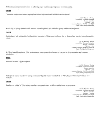 39. Continuous improvement focuses on achieving major breakthroughs in product or service quality.
FALSE
Continuous improvement makes ongoing incremental improvements in product or service quality.
AACSB: Reflective Thinking
Accessibility: Keyboard Navigation
Blooms: Remember
Difficulty: 1 Easy
Learning Objective: 09-09 Describe TQM.
Topic: Total Quality Management
40. So long as quality input resources are used to make a product, we can expect quality output from the process.
FALSE
Quality inputs help with quality, but they do not guarantee it. The process itself must also be designed and operated to produce quality
output.
AACSB: Reflective Thinking
Accessibility: Keyboard Navigation
Blooms: Understand
Difficulty: 1 Easy
Learning Objective: 09-09 Describe TQM.
Topic: Total Quality Management
41. Three key philosophies in TQM are continuous improvement, involvement of everyone in the organization, and customer
satisfaction.
TRUE
These are the three key philosophies.
AACSB: Reflective Thinking
Accessibility: Keyboard Navigation
Blooms: Remember
Difficulty: 1 Easy
Learning Objective: 09-09 Describe TQM.
Topic: Total Quality Management
42. Suppliers are not included in quality assurance and quality improvement efforts in TQM; they should worry about their own
problems.
FALSE
Suppliers are critical in TQM as they must have processes in place to deliver quality inputs to our process.
AACSB: Reflective Thinking
Accessibility: Keyboard Navigation
Blooms: Remember
Difficulty: 2 Medium
Learning Objective: 09-09 Describe TQM.
Topic: Total Quality Management
 