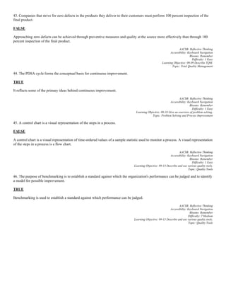 43. Companies that strive for zero defects in the products they deliver to their customers must perform 100 percent inspection of the
final product.
FALSE
Approaching zero defects can be achieved through preventive measures and quality at the source more effectively than through 100
percent inspection of the final product.
AACSB: Reflective Thinking
Accessibility: Keyboard Navigation
Blooms: Remember
Difficulty: 1 Easy
Learning Objective: 09-09 Describe TQM.
Topic: Total Quality Management
44. The PDSA cycle forms the conceptual basis for continuous improvement.
TRUE
It reflects some of the primary ideas behind continuous improvement.
AACSB: Reflective Thinking
Accessibility: Keyboard Navigation
Blooms: Remember
Difficulty: 1 Easy
Learning Objective: 09-10 Give an overview of problem solving.
Topic: Problem Solving and Process Improvement
45. A control chart is a visual representation of the steps in a process.
FALSE
A control chart is a visual representation of time-ordered values of a sample statistic used to monitor a process. A visual representation
of the steps in a process is a flow chart.
AACSB: Reflective Thinking
Accessibility: Keyboard Navigation
Blooms: Remember
Difficulty: 1 Easy
Learning Objective: 09-13 Describe and use various quality tools.
Topic: Quality Tools
46. The purpose of benchmarking is to establish a standard against which the organization's performance can be judged and to identify
a model for possible improvement.
TRUE
Benchmarking is used to establish a standard against which performance can be judged.
AACSB: Reflective Thinking
Accessibility: Keyboard Navigation
Blooms: Remember
Difficulty: 2 Medium
Learning Objective: 09-13 Describe and use various quality tools.
Topic: Quality Tools
 