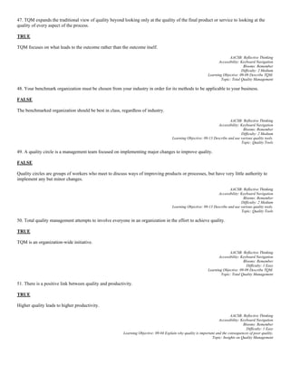 47. TQM expands the traditional view of quality beyond looking only at the quality of the final product or service to looking at the
quality of every aspect of the process.
TRUE
TQM focuses on what leads to the outcome rather than the outcome itself.
AACSB: Reflective Thinking
Accessibility: Keyboard Navigation
Blooms: Remember
Difficulty: 2 Medium
Learning Objective: 09-09 Describe TQM.
Topic: Total Quality Management
48. Your benchmark organization must be chosen from your industry in order for its methods to be applicable to your business.
FALSE
The benchmarked organization should be best in class, regardless of industry.
AACSB: Reflective Thinking
Accessibility: Keyboard Navigation
Blooms: Remember
Difficulty: 2 Medium
Learning Objective: 09-13 Describe and use various quality tools.
Topic: Quality Tools
49. A quality circle is a management team focused on implementing major changes to improve quality.
FALSE
Quality circles are groups of workers who meet to discuss ways of improving products or processes, but have very little authority to
implement any but minor changes.
AACSB: Reflective Thinking
Accessibility: Keyboard Navigation
Blooms: Remember
Difficulty: 2 Medium
Learning Objective: 09-13 Describe and use various quality tools.
Topic: Quality Tools
50. Total quality management attempts to involve everyone in an organization in the effort to achieve quality.
TRUE
TQM is an organization-wide initiative.
AACSB: Reflective Thinking
Accessibility: Keyboard Navigation
Blooms: Remember
Difficulty: 1 Easy
Learning Objective: 09-09 Describe TQM.
Topic: Total Quality Management
51. There is a positive link between quality and productivity.
TRUE
Higher quality leads to higher productivity.
AACSB: Reflective Thinking
Accessibility: Keyboard Navigation
Blooms: Remember
Difficulty: 1 Easy
Learning Objective: 09-04 Explain why quality is important and the consequences of poor quality.
Topic: Insights on Quality Management
 