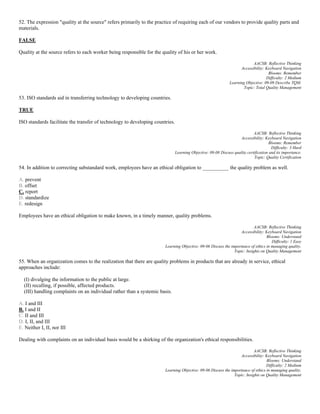 52. The expression "quality at the source" refers primarily to the practice of requiring each of our vendors to provide quality parts and
materials.
FALSE
Quality at the source refers to each worker being responsible for the quality of his or her work.
AACSB: Reflective Thinking
Accessibility: Keyboard Navigation
Blooms: Remember
Difficulty: 2 Medium
Learning Objective: 09-09 Describe TQM.
Topic: Total Quality Management
53. ISO standards aid in transferring technology to developing countries.
TRUE
ISO standards facilitate the transfer of technology to developing countries.
AACSB: Reflective Thinking
Accessibility: Keyboard Navigation
Blooms: Remember
Difficulty: 3 Hard
Learning Objective: 09-08 Discuss quality certification and its importance.
Topic: Quality Certification
54. In addition to correcting substandard work, employees have an ethical obligation to __________ the quality problem as well.
A. prevent
B. offset
C. report
D. standardize
E. redesign
Employees have an ethical obligation to make known, in a timely manner, quality problems.
AACSB: Reflective Thinking
Accessibility: Keyboard Navigation
Blooms: Understand
Difficulty: 1 Easy
Learning Objective: 09-06 Discuss the importance of ethics in managing quality.
Topic: Insights on Quality Management
55. When an organization comes to the realization that there are quality problems in products that are already in service, ethical
approaches include:
(I) divulging the information to the public at large.
(II) recalling, if possible, affected products.
(III) handling complaints on an individual rather than a systemic basis.
A. I and III
B. I and II
C. II and III
D. I, II, and III
E. Neither I, II, nor III
Dealing with complaints on an individual basis would be a shirking of the organization's ethical responsibilities.
AACSB: Reflective Thinking
Accessibility: Keyboard Navigation
Blooms: Understand
Difficulty: 2 Medium
Learning Objective: 09-06 Discuss the importance of ethics in managing quality.
Topic: Insights on Quality Management
 