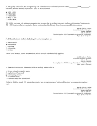 56. The quality certification that deals primarily with conformance to customer requirements is ISO __________; ISO __________ is
concerned primarily with the organization's effect on the environment.
A. 9000; 14000
B. 24700; 9000
C. 14000; 9000
D. 9000; 24700
E. 14000; 24700
ISO 9000 is concerned with what an organization does to ensure that its products or services conform to its customers' requirements.
ISO 14000 concerns what an organization does to minimize harmful effects to the environment caused by its operations.
AACSB: Reflective Thinking
Accessibility: Keyboard Navigation
Blooms: Remember
Difficulty: 2 Medium
Learning Objective: 09-08 Discuss quality certification and its importance.
Topic: Quality Certification
57. ISO certification is similar to the Baldrige Award in its emphasis on:
A. statistical tools.
B. self-appraisal.
C. teamwork.
D. outsourcing.
E. services.
Similar to the Baldrige Award, the ISO review process involves considerable self-appraisal.
AACSB: Reflective Thinking
Accessibility: Keyboard Navigation
Blooms: Remember
Difficulty: 2 Medium
Learning Objective: 09-08 Discuss quality certification and its importance.
Topic: Quality Certification
58. ISO certification differs substantially from the Baldrige Award in that it:
A. focuses primarily on quality teams.
B. emphasizes self-appraisal.
C. is an ongoing process.
D. is customer-driven.
E. is national rather than international.
Unlike the Baldrige Award, ISO registered companies face an ongoing series of audits, and they must be reregistered every three
years.
AACSB: Reflective Thinking
Accessibility: Keyboard Navigation
Blooms: Understand
Difficulty: 2 Medium
Learning Objective: 09-08 Discuss quality certification and its importance.
Topic: Quality Certification
 