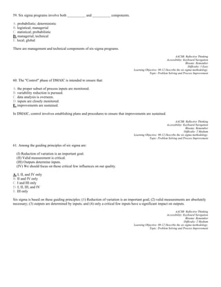 59. Six sigma programs involve both __________ and __________ components.
A. probabilistic; deterministic
B. logistical; managerial
C. statistical; probabilistic
D. managerial; technical
E. local; global
There are management and technical components of six-sigma programs.
AACSB: Reflective Thinking
Accessibility: Keyboard Navigation
Blooms: Remember
Difficulty: 1 Easy
Learning Objective: 09-12 Describe the six sigma methodology.
Topic: Problem Solving and Process Improvement
60. The "Control" phase of DMAIC is intended to ensure that:
A. the proper subset of process inputs are monitored.
B. variability reduction is pursued.
C. data analysis is overseen.
D. inputs are closely monitored.
E. improvements are sustained.
In DMAIC, control involves establishing plans and procedures to ensure that improvements are sustained.
AACSB: Reflective Thinking
Accessibility: Keyboard Navigation
Blooms: Remember
Difficulty: 2 Medium
Learning Objective: 09-12 Describe the six sigma methodology.
Topic: Problem Solving and Process Improvement
61. Among the guiding principles of six sigma are:
(I) Reduction of variation is an important goal.
(II) Valid measurement is critical.
(III) Outputs determine inputs.
(IV) We should focus on those critical few influences on our quality.
A. I, II, and IV only
B. II and IV only
C. I and III only
D. I, II, III, and IV
E. III only
Six sigma is based on these guiding principles: (1) Reduction of variation is an important goal; (2) valid measurements are absolutely
necessary; (3) outputs are determined by inputs; and (4) only a critical few inputs have a significant impact on outputs.
AACSB: Reflective Thinking
Accessibility: Keyboard Navigation
Blooms: Remember
Difficulty: 2 Medium
Learning Objective: 09-12 Describe the six sigma methodology.
Topic: Problem Solving and Process Improvement
 