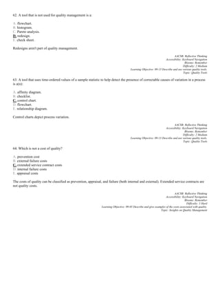 62. A tool that is not used for quality management is a:
A. flowchart.
B. histogram.
C. Pareto analysis.
D. redesign.
E. check sheet.
Redesigns aren't part of quality management.
AACSB: Reflective Thinking
Accessibility: Keyboard Navigation
Blooms: Remember
Difficulty: 2 Medium
Learning Objective: 09-13 Describe and use various quality tools.
Topic: Quality Tools
63. A tool that uses time-ordered values of a sample statistic to help detect the presence of correctable causes of variation in a process
is a(n):
A. affinity diagram.
B. checklist.
C. control chart.
D. flowchart.
E. relationship diagram.
Control charts depict process variation.
AACSB: Reflective Thinking
Accessibility: Keyboard Navigation
Blooms: Remember
Difficulty: 2 Medium
Learning Objective: 09-13 Describe and use various quality tools.
Topic: Quality Tools
64. Which is not a cost of quality?
A. prevention cost
B. external failure costs
C. extended service contract costs
D. internal failure costs
E. appraisal costs
The costs of quality can be classified as prevention, appraisal, and failure (both internal and external). Extended service contracts are
not quality costs.
AACSB: Reflective Thinking
Accessibility: Keyboard Navigation
Blooms: Remember
Difficulty: 3 Hard
Learning Objective: 09-05 Describe and give examples of the costs associated with quality.
Topic: Insights on Quality Management
 