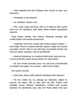 — Mitäs häpeätä siinä olisi? Olettepa tekin minulle jo rakas, kuni
sukulainen.
— Tahdotteko te olla ystäväni?
— Oi, mielelläni! vastasin minä.
— Niin, mutta nuopa sanoisivat, että se on häpeä ja ettei nuoren
tytön sovi niin käyttäytyä, lisäsi Katja viitaten taaskin teepöydässä
istujoihin.
Tässä tahdon mainita, että ruhtinas nähtävästi tahallaan jätti
meidät kahden näin kauaksi puhelemaan.
— Tiedänhän minä hyvin hyvästi että ruhtinas haluaa rahojani, —
sanoi Katja. Minua he pitävät kokonaan lapsena vieläpä sen suoraan
sanovatkin minulle. Minä en ole enää lapsi. Kummallisia ihmisiä: itse
ovat kuni lapset, sanokaas, mitä he puuhailevat?
— Katarina Feodorovna, en muistanut teiltä kysyä: ketä ovat nuo
Levinka ja Borinka, joiden kanssa Alesha niin usein ajelee?
— Ne ovat minulle kaukaista sukua. He ovat hyvin ymmärtäväisiä
ja rehellisiä, liian paljon vain puhuvat… Kyllä tunnen heidät…
Hän taaskin naurahti.
— Onko totta, että te aiotte jolloinkin lahjoittaa heille miljonan?
— No niin, näette nyt, no, vaikkapa tuo miljonakin, siitäkin he
puhuvat niin paljon, että jo tulee paha olo siitä. Tietysti minä
mielelläni uhraan kaikkeen hyödylliseen, mihinkä minä muuten
käyttäisin niin äärettömät varat, eikö niin? Mutta milloin minä saan
 