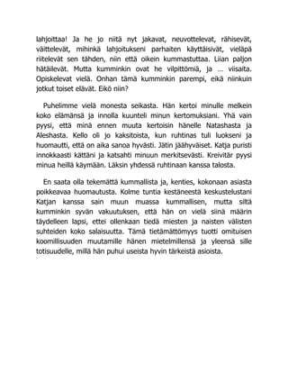 lahjoittaa! Ja he jo niitä nyt jakavat, neuvottelevat, rähisevät,
väittelevät, mihinkä lahjoitukseni parhaiten käyttäisivät, vieläpä
riitelevät sen tähden, niin että oikein kummastuttaa. Liian paljon
hätäilevät. Mutta kumminkin ovat he vilpittömiä, ja … viisaita.
Opiskelevat vielä. Onhan tämä kumminkin parempi, eikä niinkuin
jotkut toiset elävät. Eikö niin?
Puhelimme vielä monesta seikasta. Hän kertoi minulle melkein
koko elämänsä ja innolla kuunteli minun kertomuksiani. Yhä vain
pyysi, että minä ennen muuta kertoisin hänelle Natashasta ja
Aleshasta. Kello oli jo kaksitoista, kun ruhtinas tuli luokseni ja
huomautti, että on aika sanoa hyvästi. Jätin jäähyväiset. Katja puristi
innokkaasti kättäni ja katsahti minuun merkitsevästi. Kreivitär pyysi
minua heillä käymään. Läksin yhdessä ruhtinaan kanssa talosta.
En saata olla tekemättä kummallista ja, kenties, kokonaan asiasta
poikkeavaa huomautusta. Kolme tuntia kestäneestä keskustelustani
Katjan kanssa sain muun muassa kummallisen, mutta siltä
kumminkin syvän vakuutuksen, että hän on vielä siinä määrin
täydelleen lapsi, ettei ollenkaan tiedä miesten ja naisten välisten
suhteiden koko salaisuutta. Tämä tietämättömyys tuotti omituisen
koomillisuuden muutamille hänen mietelmillensä ja yleensä sille
totisuudelle, millä hän puhui useista hyvin tärkeistä asioista.
 