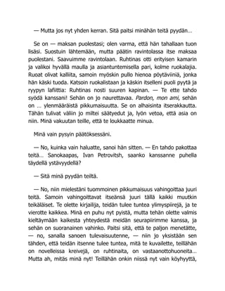 — Mutta jos nyt yhden kerran. Sitä paitsi minähän teitä pyydän…
Se on — maksan puolestasi; olen varma, että hän tahallaan tuon
lisäsi. Suostuin lähtemään, mutta päätin ravintolassa itse maksaa
puolestani. Saavuimme ravintolaan. Ruhtinas otti erityisen kamarin
ja valikoi hyvällä maulla ja asiantuntemisella pari, kolme ruokalajia.
Ruoat olivat kalliita, samoin myöskin pullo hienoa pöytäviiniä, jonka
hän käski tuoda. Katsoin ruokalistaan ja käskin itselleni puoli pyytä ja
ryypyn lafiittia: Ruhtinas nosti suuren kapinan. — Te ette tahdo
syödä kanssani! Sehän on jo naurettavaa. Pardon, mon ami, sehän
on … ylenmääräistä pikkumaisuutta. Se on alhaisinta itserakkautta.
Tähän tulivat väliin jo miltei säätyedut ja, lyön vetoa, että asia on
niin. Minä vakuutan teille, että te loukkaatte minua.
Minä vain pysyin päätöksessäni.
— No, kuinka vain haluatte, sanoi hän sitten. — En tahdo pakottaa
teitä… Sanokaapas, Ivan Petrovitsh, saanko kanssanne puhella
täydellä ystävyydellä?
— Sitä minä pyydän teiltä.
— No, niin mielestäni tuommoinen pikkumaisuus vahingoittaa juuri
teitä. Samoin vahingoittavat itseänsä juuri tällä kaikki muutkin
teikäläiset. Te olette kirjailija, teidän tulee tuntea ylimyspiirejä, ja te
vierotte kaikkea. Minä en puhu nyt pyistä, mutta tehän olette valmis
kieltäymään kaikesta yhteydestä meidän seurapiirimme kanssa, ja
sehän on suoranainen vahinko. Paitsi sitä, että te paljon menetätte,
— no, sanalla sanoen tulevaisuutenne, — niin jo yksistään sen
tähden, että teidän itsenne tulee tuntea, mitä te kuvailette, teillähän
on novelleissa kreivejä, on ruhtinaita, on vastaanottohuoneita…
Mutta ah, mitäs minä nyt! Teillähän onkin niissä nyt vain köyhyyttä,
 