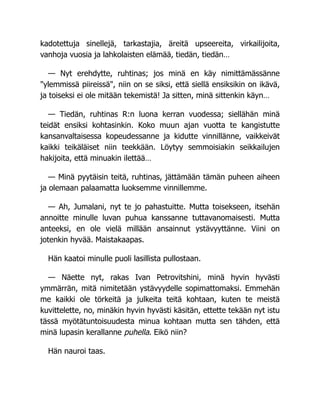 kadotettuja sinellejä, tarkastajia, äreitä upseereita, virkailijoita,
vanhoja vuosia ja lahkolaisten elämää, tiedän, tiedän…
— Nyt erehdytte, ruhtinas; jos minä en käy nimittämässänne
"ylemmissä piireissä", niin on se siksi, että siellä ensiksikin on ikävä,
ja toiseksi ei ole mitään tekemistä! Ja sitten, minä sittenkin käyn…
— Tiedän, ruhtinas R:n luona kerran vuodessa; siellähän minä
teidät ensiksi kohtasinkin. Koko muun ajan vuotta te kangistutte
kansanvaltaisessa kopeudessanne ja kidutte vinnillänne, vaikkeivät
kaikki teikäläiset niin teekkään. Löytyy semmoisiakin seikkailujen
hakijoita, että minuakin ilettää…
— Minä pyytäisin teitä, ruhtinas, jättämään tämän puheen aiheen
ja olemaan palaamatta luoksemme vinnillemme.
— Ah, Jumalani, nyt te jo pahastuitte. Mutta toisekseen, itsehän
annoitte minulle luvan puhua kanssanne tuttavanomaisesti. Mutta
anteeksi, en ole vielä millään ansainnut ystävyyttänne. Viini on
jotenkin hyvää. Maistakaapas.
Hän kaatoi minulle puoli lasillista pullostaan.
— Näette nyt, rakas Ivan Petrovitshini, minä hyvin hyvästi
ymmärrän, mitä nimitetään ystävyydelle sopimattomaksi. Emmehän
me kaikki ole törkeitä ja julkeita teitä kohtaan, kuten te meistä
kuvittelette, no, minäkin hyvin hyvästi käsitän, ettette tekään nyt istu
tässä myötätuntoisuudesta minua kohtaan mutta sen tähden, että
minä lupasin kerallanne puhella. Eikö niin?
Hän nauroi taas.
 