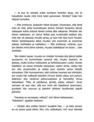 — Ja kun te valvotte erään tunnetun henkilön etuja, niin te
haluattekin kuulla mitä minä tulen puhumaan. Niinhän? lisäsi hän
häijysti hymyillen.
— Ette erehtynyt, keskeytin hänet kiivaasti. (Huomasin, että tämä
mies oli niitä, jotka huomattuaan jonkun ihmisen hiukankin olevan
vallassaan kohta antavat tämän tuntea tätä valtaansa. Minähän olin
hänen vallassaan; en voinut lähteä pois kuulematta kaikkea sitä,
mitä hän oli aikeessa minulle sanoa, ja tuon hän tiesi hyvin hyvästi.
Hänen käytöstapansa äkkiä muuttui yhä enemmän ja enemmän
julkean röyhkeäksi ja ivalliseksi.) — Ette erehtynyt, ruhtinas, juuri
sen tähden minä tänne tulinkin, muuten todellakaan en istuisi … näin
myöhään.
Teki mieleni sanoa: muuten en mistään hinnasta olisi jäänyt teidän
seuraanne; en kumminkaan sanonut sitä, muutin lauseeni, en
pelosta, mutta kirotun heikkouteni ja kohteliaisuuteni vuoksi. Kuinka
todellakin voi sanoa ihmiselle solvauksen vasten silmiä, vaikka hän
sen olisi ansainnutkin ja vaikka juuri aioinkin sanoa hänelle
solvauksen. Olin huomaavinani, että ruhtinas huomasi sen silmistäni,
sen vuoksi hän ivallisesti katsoikin minuun kaiken aikaa, kun puhuin,
ikäänkuin olisi nauttinut pelkuruudestani ja härsytellyt minua
katseellaan: "Mitä, et uskaltanut, jänistit, sepäs, veliseni". Aivan
varmaan oli asia näin, sillä kun minä olin lopettanut sanomiseni,
purskahti hän nauruun ja jotenkin ylhäisen hyväilevästi taputti
polveani.
"Hauskaa on seurassasi, veliseni", luin hänen katseessaan.
"Odotahan", ajattelin itsekseni.
— Tänään olen erittäin iloinen! huudahti hän, — ja totta sanoen
en voi sanoa syytä siihen. Niin, niin, ystäväiseni, niin! Juuri hänestä
 