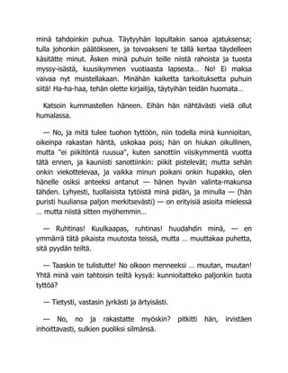 minä tahdoinkin puhua. Täytyyhän lopultakin sanoa ajatuksensa;
tulla johonkin päätökseen, ja toivoakseni te tällä kertaa täydelleen
käsitätte minut. Äsken minä puhuin teille niistä rahoista ja tuosta
myssy-isästä, kuusikymmen vuotiaasta lapsesta… No! Ei maksa
vaivaa nyt muistellakaan. Minähän kaiketta tarkoituksetta puhuin
siitä! Ha-ha-haa, tehän olette kirjailija, täytyihän teidän huomata…
Katsoin kummastellen häneen. Eihän hän nähtävästi vielä ollut
humalassa.
— No, ja mitä tulee tuohon tyttöön, niin todella minä kunnioitan,
oikeinpa rakastan häntä, uskokaa pois; hän on hiukan oikullinen,
mutta "ei piikitöntä ruusua", kuten sanottiin viisikymmentä vuotta
tätä ennen, ja kauniisti sanottiinkin: piikit pistelevät; mutta sehän
onkin viekottelevaa, ja vaikka minun poikani onkin hupakko, olen
hänelle osiksi anteeksi antanut — hänen hyvän valinta-makunsa
tähden. Lyhyesti, tuollaisista tytöistä minä pidän, ja minulla — (hän
puristi huuliansa paljon merkitsevästi) — on erityisiä asioita mielessä
… mutta niistä sitten myöhemmin…
— Ruhtinas! Kuulkaapas, ruhtinas! huudahdin minä, — en
ymmärrä tätä pikaista muutosta teissä, mutta … muuttakaa puhetta,
sitä pyydän teiltä.
— Taaskin te tulistutte! No olkoon menneeksi … muutan, muutan!
Yhtä minä vain tahtoisin teiltä kysyä: kunnioitatteko paljonkin tuota
tyttöä?
— Tietysti, vastasin jyrkästi ja ärtyisästi.
— No, no ja rakastatte myöskin? pitkitti hän, irvistäen
inhoittavasti, sulkien puoliksi silmänsä.
 