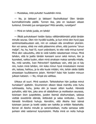 — Muistakaa, mitä puhutte! huudahdin minä.
— No, jo lakkaan! jo lakkaan! Rauhoittukaa! Olen tänään
kummallisimmalla päällä. Tunnen iloa, jota en kaukaan aikaan
tuntenut. Emmekö juo samppanjaa? Mitä sanotte, runoilijani?
— Minä en tahdo juoda, en tahdo!
— Älkää puhukokaan! teidän täytyy välttämättömästi pitää tänään
minulle seuraa. Olen niin hyvällä tuulella, ja kun minä olen hyvä jopa
sentimentaalisuuteen asti, niin en voikaan olla onnellinen yksinäni.
Ken voi sanoa, ehkä me vielä pääsemme siihen, että juomme "sinun
maljat", ha, ha, haa! Ei, nuori ystäväiseni, te ette vielä minua tunne!
Minä olen vakuutettu, että te vielä tulette rakastamaan minua. Minä
tahdon, että te jaatte tänään kanssani surun sekä riemun, ilon ja
kyyneleet, vaikka luulen, etten minä ainakaan maksa samalla mitalla.
No, mitä sanotte, Ivan Petrovitsh? Ajatelkaas vain, että jos ei käy
niin, kuten minä tahdon, niin koko minun hyvä innostukseni menee
ohi, katoaa, haihtuu, ja te ette kuule mitään; niin, tehän olette täällä
ainoastaan kuullaksenne jotain. Niinhän? lisäsi hän luoden minuun
julkean katseen. — No, niinpä siis valitkaa.
Uhkaus oli suuri. Minä suostuin. Tahtoisikohan hän juottaa minut
humalaan? ajattelin. Sivumennen olkoon tässä mainittu eräs huhu
ruhtinaasta, huhu, jonka olin jo kauan sitten kuullut. Hänestä
puhuttiin, että hän, joka aina oli säädyllinen ja moitteeton seurassa,
toisinaan öisin juopottelee, juoden itsensä sikahumalaan, salassa
viettää siveetöntä elämää, ilettävästi ja salaa renttuilee… Kuulin
hänestä hirvittäviä huhuja. Kerrottiin, että Alesha tiesi isänsä
toisinaan juovan ja koetti salata sen kaikilta ja erittäin Natashalta.
Kerran oli Alesha minulle jo sanomaisillaan, mutta samassa sotki
puheen eikä vastannut kysymyksiini. Mutta minä en noita huhuja
 