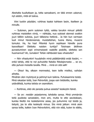 Aleshalta kuullutkaan ja, totta sanoakseni, en tätä ennen uskonut;
nyt odotin, mitä oli tuleva.
Viini tuotiin pöytään; ruhtinas kaatoi kahteen lasiin, itselleen ja
minulle.
— Suloinen, perin suloinen tyttö, vaikka toruikin minua! pitkitti
ruhtinas maistellen viiniä, — nähkääs, nuo suloiset olennot ovatkin
juuri tällöin suloisia, juuri tällaisina hetkinä… Ja hän kun varmaan
luuli minut häväisneensä, muistattehan, tuona iltana, musersi
tomuksi. Ha, ha haa! Mitenkä hyvin sopiikaan hänelle puna
kasvoillaan! Oletteko naisten tuntija? Toisinaan äkillinen
punastuminen sopii erinomaisesti vaaleille poskille, oletteko sen
huomannut? Ah, Jumalani! Tehän nähtävästi taas vihastutte?
— Niin vihastunkin! huudahdin minä pidättämättä enää itseäni, —
enkä tahdo, että te nyt puhuisitte Natalia Nikolajevnasta … se on,
ette puhuisi moisella tavalla. Minä … minä en sitä salli!
— Ohoo! No, olkoon menneeksi, teen teille mieliksi, vaihdan
aihetta.
Minähän olen myöntyvä ja pehmyt kuin taikina. Puhukaamme teistä.
Minä rakastan teitä, Ivan Petrovitsh, jospa vain tietäisitte, kuinka
ystävällistä, kuinka totista on osanottoni.
— Ruhtinas, eikö ole parasta puhua asiasta? keskeytin hänet.
— Se on: meidän asiastamme, tahdotte sanoa. Minä ymmärrän
teitä puolesta sanastakin, mon ami, mutta te ette aavistakaan,
kuinka likeltä me kosketamme asiaa, jos puhumme nyt teistä ja,
tietysti, jos te ette keskeytä minua. Siis minä jatkan: minä aioin
sanoa teille, kallein Ivan Petrovitshini, että niin elää, kuten te elätte,
 