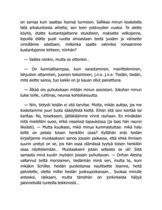 on samaa kuin saattaa itsensä turmioon. Sallikaa minun kosketella
tätä arkatuntoista aihetta; sen teen ystävyyden vuoksi. Te olette
köyhä, otatte kustantajaltanne etukäteen, maksatte velkojanne,
lopuilla elätte puoli vuotta ainoastaan teetä juoden ja värisette
vinnillänne odottaen, milloinka saatte valmiiksi romaaninne
kustantajanne lehteen; niinhän?
— Vaikka niinkin, mutta se sittenkin…
— On kunniallisempaa, kuin varastaminen, mairitteleminen,
lahjusten ottaminen, juonien keksiminen, j.n.e. j.n.e. Tiedän, tiedän,
mitä aiotte sanoa, tuo kaikki on jo kauan ollut painettuna.
— Älkää siis puhukokaan mitään minun asioistani. Jokohan minun
tulee teille, ruhtinas, neuvoa kohteliaisuutta.
— Niin, tietysti teidän ei sitä tarvitse. Mutta, mikäs auttaa, jos me
kosketamme juuri tuota säädyllistä kieltä. Eihän sitä sovi kiertää tai
karttaa. No, toisekseen, jättäkäämme vinnit rauhaan. En minäkään
niitä mielelläni suosi, ehkä visseissä tapauksissa (ja taas hän nauroi
ilkeästi). — Mutta kuulkaas, mikä minua kummastuttaa: mikä halu
teillä on pelata toisen henkilön osaa? Kyllähän eräs teidän
kirjailijanne muistaakseni sanoo jossain paikassa, että ehkä ihmisen
suurin urotyö on se, jos hän osaa elämässä tyytyä toisen henkilön
osaa näyttelemään… Muistaakseni jotain sellaista se oli! Siitä
samasta minä kuulin myöskin jossain puhuttavan. — Onhan Alesha
vallannut teiltä morsiamen, tiedänhän minä sen, mutta te, kuni
mikäkin Schiller, heidän puolestansa naulitsette itsenne, heitä
palvelette, olette miltei heidän juoksupoikanaan… Suokaa minulle
anteeksi, rakkaani, mutta tämähän on jonkinlaista häijyä
jalomielisillä tunteilla leikkimistä…
 