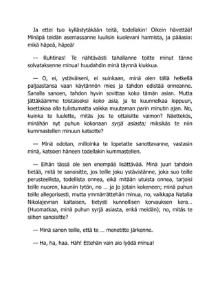 Ja ettei tuo kyllästytäkään teitä, todellakin! Oikein hävettää!
Minäpä teidän asemassanne luulisin kuolevani harmista, ja pääasia:
mikä häpeä, häpeä!
— Ruhtinas! Te nähtävästi tahallanne toitte minut tänne
solvataksenne minua! huudahdin minä täynnä kiukkua.
— O, ei, ystäväiseni, ei suinkaan, minä olen tällä hetkellä
paljaastansa vaan käytännön mies ja tahdon edistää onneanne.
Sanalla sanoen, tahdon hyvin sovittaa koko tämän asian. Mutta
jättäkäämme toistaiseksi koko asia, ja te kuunnelkaa loppuun,
koettakaa olla tulistumatta vaikka muutaman parin minutin ajan. No,
kuinka te luulette, mitäs jos te ottaisitte vaimon? Näettekös,
minähän nyt puhun kokonaan syrjä asiasta; miksikäs te niin
kummastellen minuun katsotte?
— Minä odotan, milloinka te lopetatte sanottavanne, vastasin
minä, katsoen häneen todellakin kummastellen.
— Eihän tässä ole sen enempää lisättävää. Minä juuri tahdoin
tietää, mitä te sanoisitte, jos teille joku ystävistänne, joka suo teille
perusteellista, todellista onnea, eikä mitään utuista onnea, tarjoisi
teille nuoren, kauniin tytön, no … ja jo jotain kokeneen; minä puhun
teille allegorisesti, mutta ymmärrättehän minua, no, vaikkapa Natalia
Nikolajevnan kaltaisen, tietysti kunnollisen korvauksen kera…
(Huomatkaa, minä puhun syrjä asiasta, enkä meidän); no, mitäs te
siihen sanoisitte?
— Minä sanon teille, että te … menetitte järkenne.
— Ha, ha, haa. Häh! Ettehän vain aio lyödä minua!
 