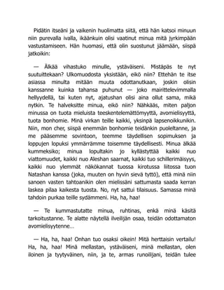Pidätin itseäni ja vaikenin huolimatta siitä, että hän katsoi minuun
niin purevalla ivalla, ikäänkuin olisi vaatinut minua mitä jyrkimpään
vastustamiseen. Hän huomasi, että olin suostunut jäämään, siispä
jatkoikin:
— Älkää vihastuko minulle, ystäväiseni. Mistäpäs te nyt
suutuittekaan? Ulkomuodosta yksistään, eikö niin? Ettehän te itse
asiassa minulta mitään muuta odottanutkaan, joskin olisin
kanssanne kuinka tahansa puhunut — joko mairittelevimmalla
hellyydellä, tai kuten nyt, ajatushan olisi aina ollut sama, mikä
nytkin. Te halveksitte minua, eikö niin? Nähkääs, miten paljon
minussa on tuota mieluista teeskentelemättömyyttä, avomielisyyttä,
tuota bonhomie. Minä virkan teille kaikki, yksinpä lapsenoikkunikin.
Niin, mon cher, siispä enemmän bonhomie teidänkin puoleltanne, ja
me pääsemme sovintoon, teemme täydellisen sopimuksen ja
loppujen lopuksi ymmärrämme toisemme täydellisesti. Minua älkää
kummeksiko; minua lopultakin jo kyllästyttää kaikki nuo
viattomuudet, kaikki nuo Aleshan saarnat, kaikki tuo schillerimäisyys,
kaikki nuo ylemmät näkökannat tuossa kirotussa liitossa tuon
Natashan kanssa (joka, muuten on hyvin sievä tyttö), että minä niin
sanoen vasten tahtoanikin olen mielissäni sattumasta saada kerran
laskea pilaa kaikesta tuosta. No, nyt sattui tilaisuus. Samassa minä
tahdoin purkaa teille sydämmeni. Ha, ha, haa!
— Te kummastutatte minua, ruhtinas, enkä minä käsitä
tarkoitustanne. Te alatte näytellä ilveilijän osaa, teidän odottamaton
avomielisyytenne…
— Ha, ha, haa! Onhan tuo osaksi oikein! Mitä herttaisin vertailu!
Ha, ha, haa! Minä mellastan, ystäväiseni, minä mellastan, olen
iloinen ja tyytyväinen, niin, ja te, armas runoilijani, teidän tulee
 