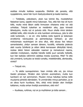 osottaa minulle kaikkea suopeutta. Eiköhän ole parasta, että
ryyppäämme, sanoi hän hyvin itsetyytyväisenä ja kaatoi lasiinsa.
— Tietäkääs, ystäväiseni, yksin tuo tyhmä ilta, muistattehan
Natashan luona, sapetti minut kokonaan. Tosi, että hän itse oli hyvin
kiltti, mutta minä läksin sieltä hirmuisen vihaisena enkä voi sitä
unhottaa. Tietysti tuleehan se meidänkin aika, jopa kiireesti
lähestyykin, mutta nyt ei puhuta siitä. Muun ohella minä tahdoin
selittää teille, että minulla on eräs luonteen ominaisuus, jota te ette
vielä tunteneet, — se on: viha kaikkia noita typeriä ja kokonaan
arvottomia naivisuuksia ja paimenlauluja kohtaan; ja yksi
mieluisimpia nautintojani on aina ollut, että alussa itse tekeyn
samanlaiseksi, yhdyn samaan ääneen, hyväillä, rohkaista jotakuta
alati nuorta Schilleriä ja sitten äkkiä kerrassaan ällistyttää hänet;
nostaa äkkiä hänen edessään naamari ja riemastunut naama,
vääntää irvistykseen, näyttää hänelle kieltä juuri samalla hetkellä,
kun hän kaikista vähimmin odottaa moista surpriisia. Mitä? Te ette
sitä ymmärrä, tuntuuko se teistä rumalta, mielettömältä, alentavalta,
niinkö?
— Tietysti niin.
— Te olette suorapuheinen. Vaan minkäs sille voi, jos minua
itseäni piinataan. Minäkin olen tyhmän avomielinen, mutta kun
luonteeni on nyt semmoinen. Muuten minua haluttaa kertoa teille
muutamia piirteitä elämästäni. Te ymmärrätte minua parhaiten, ja se
on oleva hyvin huvittava. Niin, ehkä minä tänään olen ilveilijän
kaltainen, mutta onhan ilveilijä avomielinen, eikö niin?
— Kuulkaas, ruhtinas, nyt on jo myöhäinen ja totta sanoen…
 