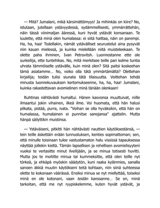 — Mitä? Jumalani, mikä kärsimättömyys! Ja mihinkäs on kiire? No,
istutaan, jutellaan ystävyydessä, sydämmellisesti, ymmärrättehän,
näin tässä viinimaljan ääressä, kuni hyvät ystävät konsanaan. Te
luulette, että minä olen humalassa: ei siitä haittaa, näin on parempi.
Ha, ha, haa! Todellakin, nämät ystävälliset seurustelut aina pysyvät
niin kauan mielessä, ja kuinka mielellään niitä muisteleekaan. Te
olette paha ihminen, Ivan Petrovitsh. Luonnostanne ette ole
surkeilija, ette tuntehikas. No, mitä merkitsee teille pari kolme tuntia
uhrata tämmöiselle ystävälle, kuin minä olen? Sitä paitsi koskeehan
tämä asiatamme… No, voiko olla tätä ymmärtämättä? Olettehan
kirjailija; teidän tulisi siunata tätä tilaisuutta. Voittehan tehdä
minusta luonnekuvauksen kertomukseenne, ha, ha, haa! Jumalani,
kuinka rakastettavan avomielinen minä tänään olenkaan!
Ruhtinas nähtävästi humaltui. Hänen kasvonsa muuttuivat, niille
ilmaantui jokin vihainen, ilkeä ilme. Voi huomata, että hän halusi
pilkata, pistää, purra, ivata. "Voihan se olla hyväksikin, että hän on
humalassa, humalainen ei punnitse sanojansa" ajattelin. Mutta
hänpä säilyttikin muistinsa.
— Ystäväiseni, pitkitti hän nähtävästi nauttien käytöksestänsä, —
tein teille äskettäin erään tunnustuksen, kenties sopimattoman; sen,
että minulle toisinaan tulee vastustamaton halu vississä tapauksessa
näyttää jollekin kieltä. Tämän lapsellisen ja rehellisen avomielisyyteni
vuoksi te vertasitte minut ilveilijään, ja se minua totisesti huvitti.
Mutta jos te moititte minua tai kummeksitte, että olen teille nyt
törkeä, ja ehkäpä myöskin säädytön, kuni raaka kylänmies, sanalla
sanoen äkkiä muutin käytökseni teitä kohtaan, niin siinä suhteessa
olette te kokonaan väärässä. Ensiksi minua se nyt miellyttää, toiseksi
minä en ole kotonani, vaan teidän kanssanne… Se on, minä
tarkoitan, että me nyt ryypiskelemme, kuten hyvät ystävät, ja
 