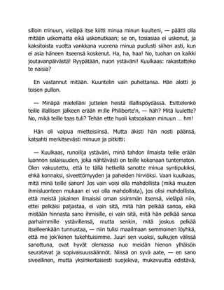 silloin minuun, vieläpä itse kiitti minua minun kuulteni, — päätti olla
mitään uskomatta eikä uskonutkaan; se on, tosiasiaa ei uskonut, ja
kaksitoista vuotta vankkana vuorena minua puolusti siihen asti, kun
ei asia häneen itseensä koskenut. Ha, ha, haa! No, tuohan on kaikki
joutavanpäivästä! Ryypätään, nuori ystäväni! Kuulkaas: rakastatteko
te naisia?
En vastannut mitään. Kuuntelin vain puhettansa. Hän alotti jo
toisen pullon.
— Minäpä mielelläni juttelen heistä illallispöydässä. Esittelenkö
teille illallisen jälkeen erään m:lle Philiberte'n, — häh? Mitä luulette?
No, mikä teille taas tuli? Tehän ette huoli katsoakaan minuun … hm!
Hän oli vaipua mietteisiinsä. Mutta äkisti hän nosti päänsä,
katsahti merkitsevästi minuun ja pitkitti:
— Kuulkaas, runoilija ystäväni, minä tahdon ilmaista teille erään
luonnon salaisuuden, joka nähtävästi on teille kokonaan tuntematon.
Olen vakuutettu, että te tällä hetkellä sanotte minua syntipukiksi,
ehkä konnaksi, siveettömyyden ja paheiden hirviöksi. Vaan kuulkaas,
mitä minä teille sanon! Jos vain voisi olla mahdollista (mikä muuten
ihmisluonteen mukaan ei voi olla mahdollista), jos olisi mahdollista,
että meistä jokainen ilmaisisi oman sisimmän itsensä, vieläpä niin,
ettei pelkäisi paljastaa, ei vain sitä, mitä hän pelkää sanoa, eikä
mistään hinnasta sano ihmisille, ei vain sitä, mitä hän pelkää sanoa
parhaimmille ystävillensä, mutta senkin, mitä joskus pelkää
itselleenkään tunnustaa, — niin tulisi maailmaan semmoinen löyhkä,
että me jok'ikinen tukehtuisimme. Juuri sen vuoksi, sulkujen välissä
sanottuna, ovat hyvät olemassa nuo meidän hienon ylhäisön
seuratavat ja sopivaisuussäännöt. Niissä on syvä aate, — en sano
siveellinen, mutta yksinkertaisesti suojeleva, mukavuutta edistävä,
 