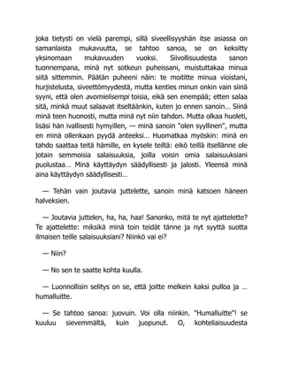 joka tietysti on vielä parempi, sillä siveellisyyshän itse asiassa on
samanlaista mukavuutta, se tahtoo sanoa, se on keksitty
yksinomaan mukavuuden vuoksi. Siivollisuudesta sanon
tuonnempana, minä nyt sotkeun puheissani, muistuttakaa minua
siitä sittemmin. Päätän puheeni näin: te moititte minua vioistani,
hurjistelusta, siveettömyydestä, mutta kenties minun onkin vain siinä
syyni, että olen avomielisempi toisia, eikä sen enempää; etten salaa
sitä, minkä muut salaavat itseltäänkin, kuten jo ennen sanoin… Siinä
minä teen huonosti, mutta minä nyt niin tahdon. Mutta olkaa huoleti,
lisäsi hän ivallisesti hymyillen, — minä sanoin "olen syyllinen", mutta
en minä ollenkaan pyydä anteeksi… Huomatkaa myöskin: minä en
tahdo saattaa teitä hämille, en kysele teiltä: eikö teillä itsellänne ole
jotain semmoisia salaisuuksia, joilla voisin omia salaisuuksiani
puolustaa… Minä käyttäydyn säädyllisesti ja jalosti. Yleensä minä
aina käyttäydyn säädyllisesti…
— Tehän vain joutavia juttelette, sanoin minä katsoen häneen
halveksien.
— Joutavia juttelen, ha, ha, haa! Sanonko, mitä te nyt ajattelette?
Te ajattelette: miksikä minä toin teidät tänne ja nyt syyttä suotta
ilmaisen teille salaisuuksiani? Niinkö vai ei?
— Niin?
— No sen te saatte kohta kuulla.
— Luonnollisin selitys on se, että joitte melkein kaksi pulloa ja …
humalluitte.
— Se tahtoo sanoa: juovuin. Voi olla niinkin. "Humalluitte"! se
kuuluu sievemmältä, kuin juopunut. O, kohteliaisuudesta
 