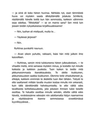 — ja siinä oli koko hänen huvinsa. Nähkääs nyt, osan tämmöistä
huvia voi myöskin saada ällistyttämällä jotakuta Schilleriä,
näyttämällä hänelle kieltä kun hän semmoista, kaikkein vähimmin
osaa odottaa. "Ällistyttää" — se on mainio sana? Sen minä luin
jossain teidän nykyaikaisessa kirjallisuudessanne!
— Niin, tuohan oli mielipuoli, mutta te…
— Täydessä järjessä?
— Niin.
Ruhtinas purskahti nauruun.
— Aivan oikein puhutte, rakkaani, lisäsi hän mitä julkein ilme
kasvoillaan.
— Ruhtinas, sanoin minä tulistuneena hänen julkeudestaan, — te
vihaatte meitä, siinä samassa myöskin minua, ja kostatte nyt minulle
kaikesta ja kaikkien puolesta. Tuon kaiken te teette mitä
pikkumaisimmasta itserakkaudesta. Te olette kiukkuinen,
pikkumaisuuteen saakka kiukkuinen. Olemme teitä vihastuttaneet ja,
ehkäpä, kaikkein enimmän te äkäilette tuon illan tähden. Tietysti te
ette saattaneet millään tavalla muuten kostaa minulle niin ankarasti,
kuin tällä äärettömällä halveksumisella; te ette välitä edes
tavallisesta kohteliaisuudesta, jota jokaisen ihmisen tulee toiselle
osoittaa. Te haluatte osoittaa minulle selvään, ettette välitä edes
hävetä, reväistessänne edessäni niin odottamatta häijyn naamarinne
ja näyttäissänne itsenne semmoisessa siveettömässä
kyynillisyydessä…
 