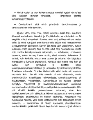 — Minkä vuoksi te tuon kaiken sanotte minulle? kysäsi hän ra'asti
sekä katsoen minuun vihaisesti. — Tahdotteko osottaa
tarkkanäköisyyttänne?
— Osottaakseni, että minä ymmärrän tarkoituksenne ja
sanoakseni sen teille suoraan.
— Quelle idée, mon cher, pitkitti ruhtinas äkkiä taas muuttaen
äänensä entisekseen iloiseksi ja lörpöttelevän avomieliseksi. — Te
eksytitte minut aineestani. Buvons, mon ami, sallikaa minun kaataa
teille. Ja minä kun juuri aioin kertoa teille erään mitä herttaisimman
ja hauskimman seikkailun. Kerron sen teille vain yleispiirtein. Tunsin
jolloinkin erään rouvan; hän ei enää ollut ensi nuoruudessa, mutta
noin vuotta kaksikymmentä seitsemän, — kahdeksan; ensiluokan
kaunotar, soma vartalo, ihana muoto, sievä astunto. Katseensa oli
terävä, kuin kotkalla, mutta aina totinen ja ankara; hän käyttäytyi
mahtavasti ja luotaan eroittavasti. Hänestä kävi maine, että hän oli
kylmä, kuin talvisydän ja pelotteli kaikki
luoksepäästämättömyydellään ja ankaralla hyväntekeväisyydellään.
Todellakin ankaralla. Ei koko lähitienovilla ollut toista niin ankaraa
tuomaria, kuin hän oli. Hän rankaisi ei vain rikoksesta, mutta
pienimmästäkin naisellisesta heikkoudesta, rankaisutuomionsa oli
muuttumaton, vetoamaton. Lähipiirissään oli hänellä ääretön
merkitys. Ylpeimmät ja hyväntekeväisyydessään auliimmat
mummotkin kunnioittivat häntä, etsivätpä hänen suosiotansakin. Hän
piti silmällä kaikkia puolueettoman ankarasti, aivan kuin
keskiaikaisen luostarin abbedissa. Hänen katseensa sai nuoret naiset
vapisemaan, arvostelunsa oli heidän kauhunsa. Ainoastaan yksi
huomautus häneltä, yksi ainoa viittauksensa riitti tappamaan hyvän
maineen, — semmoinen oli hänen asemansa yhteiskunnassa;
mieshenkilötkin pelkäsivät häntä. Lopulta hän antautui jonkinlaiseen
 