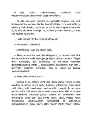 — Hyi, moista ruokottomuutta, huudahdin minä
vastenmielisyydellä kuunnellen tuota tunnustusta.
— Te ette olisi nuori ystäväni, jos sanoisitte muuten! Niin minä
tiesinkin teidän sanovan. Ha, ha, haa! Odottakaa, mon ami, elätte ja
tulette ymmärtämään, mutta nyt, — nyt te vielä kaipaatte namusia.
Ei, te ette ole enää runoilija: tuo nainen ymmärsi elämää ja osasi
sitä käyttää hyväkseen.
— Mutta miksikä alentua moiseksi eläimeksi?
— Mimmoiseksi eläimeksi?
— Semmoiseksi, kuin tuo nainen ja te.
— Ahaa, te nimitätte sen eläimellisyydeksi, se on merkkinä siitä,
että te tarvitsette vielä käsinojaa ja käytte talutusnuorassa. Tietysti
minä tunnustan, että itsenäisyys voi ilmaantua kokonaan
päinvastaisessakin, mutta … puhukaamme, suoremmin, mon ami …
täytyyhän teidänkin tunnustaa, että se kaikki on turhaa,
joutavanpäiväistä!
— Mikäs sitten ei ole turhaa?
— Turhaa ei ole henkilö, minä itse. Kaikki minua varten ja koko
maailma on minua varten luotu. Kuulkaas, ystäväiseni, minä uskon
vielä siihen, että maailmassa saattaa elää reimasti. Ja se onkin
parhain usko, sillä ilman sitä ei voisi huonostikaan elää — täytyisi
ottaa myrkkyä. Sanotaan jonkun hassun niin tehneenkin. Hän
filosofeerasi siihen asti, että hävitti kaikki, kaikki, vieläpä kaikki
ihmisellisten velvollisuuksien normaaliset ja luonnolliset
laillisuudetkin ja joutui siihen, ettei hänelle jälelle jäänyt mitään;
 