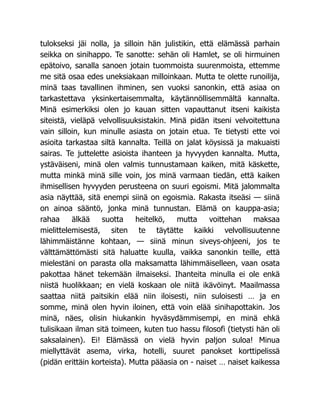 tulokseksi jäi nolla, ja silloin hän julistikin, että elämässä parhain
seikka on sinihappo. Te sanotte: sehän oli Hamlet, se oli hirmuinen
epätoivo, sanalla sanoen jotain tuommoista suurenmoista, ettemme
me sitä osaa edes uneksiakaan milloinkaan. Mutta te olette runoilija,
minä taas tavallinen ihminen, sen vuoksi sanonkin, että asiaa on
tarkastettava yksinkertaisemmalta, käytännöllisemmältä kannalta.
Minä esimerkiksi olen jo kauan sitten vapauttanut itseni kaikista
siteistä, vieläpä velvollisuuksistakin. Minä pidän itseni velvoitettuna
vain silloin, kun minulle asiasta on jotain etua. Te tietysti ette voi
asioita tarkastaa siltä kannalta. Teillä on jalat köysissä ja makuaisti
sairas. Te juttelette asioista ihanteen ja hyvyyden kannalta. Mutta,
ystäväiseni, minä olen valmis tunnustamaan kaiken, mitä käskette,
mutta minkä minä sille voin, jos minä varmaan tiedän, että kaiken
ihmisellisen hyvyyden perusteena on suuri egoismi. Mitä jalommalta
asia näyttää, sitä enempi siinä on egoismia. Rakasta itseäsi — siinä
on ainoa sääntö, jonka minä tunnustan. Elämä on kauppa-asia;
rahaa älkää suotta heitelkö, mutta voittehan maksaa
mielittelemisestä, siten te täytätte kaikki velvollisuutenne
lähimmäistänne kohtaan, — siinä minun siveys-ohjeeni, jos te
välttämättömästi sitä haluatte kuulla, vaikka sanonkin teille, että
mielestäni on parasta olla maksamatta lähimmäiselleen, vaan osata
pakottaa hänet tekemään ilmaiseksi. Ihanteita minulla ei ole enkä
niistä huolikkaan; en vielä koskaan ole niitä ikävöinyt. Maailmassa
saattaa niitä paitsikin elää niin iloisesti, niin suloisesti … ja en
somme, minä olen hyvin iloinen, että voin elää sinihapottakin. Jos
minä, näes, olisin hiukankin hyväsydämmisempi, en minä ehkä
tulisikaan ilman sitä toimeen, kuten tuo hassu filosofi (tietysti hän oli
saksalainen). Ei! Elämässä on vielä hyvin paljon suloa! Minua
miellyttävät asema, virka, hotelli, suuret panokset korttipelissä
(pidän erittäin korteista). Mutta pääasia on - naiset … naiset kaikessa
 